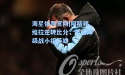 海星体育官网|阿斯顿维拉逆转比分，英超降级战小组英雄