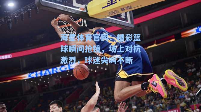 海星体育官网：精彩篮球瞬间抢镜，场上对抗激烈，球迷尖叫不断  第2张